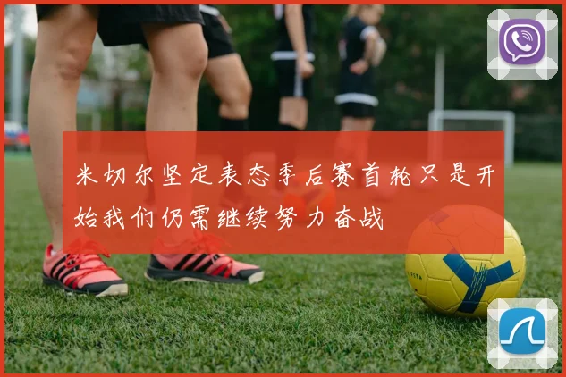 米切尔坚定表态季后赛首轮只是开始我们仍需继续努力奋战