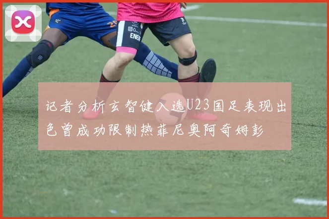 记者分析玄智健入选U23国足表现出色曾成功限制热菲尼奥阿奇姆彭