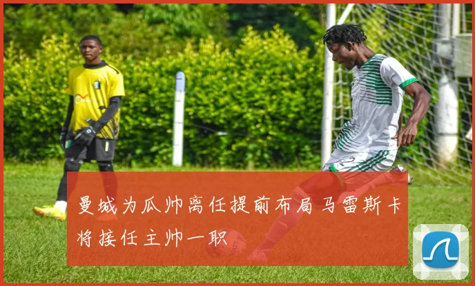 曼城为瓜帅离任提前布局马雷斯卡将接任主帅一职