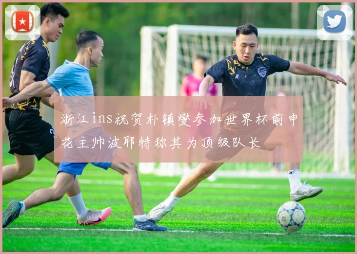 浙江ins祝贺朴镇燮参加世界杯前申花主帅波耶特称其为顶级队长