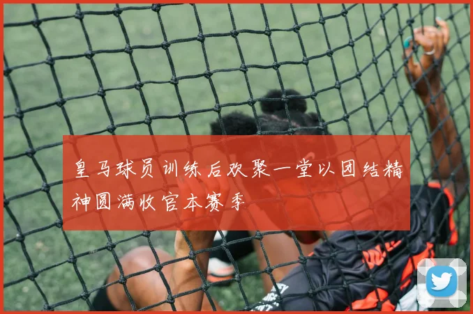 皇马球员训练后欢聚一堂以团结精神圆满收官本赛季