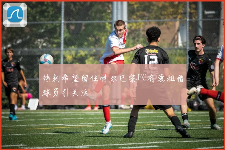 热刺希望留住特尔巴黎FC有意租借球员引关注