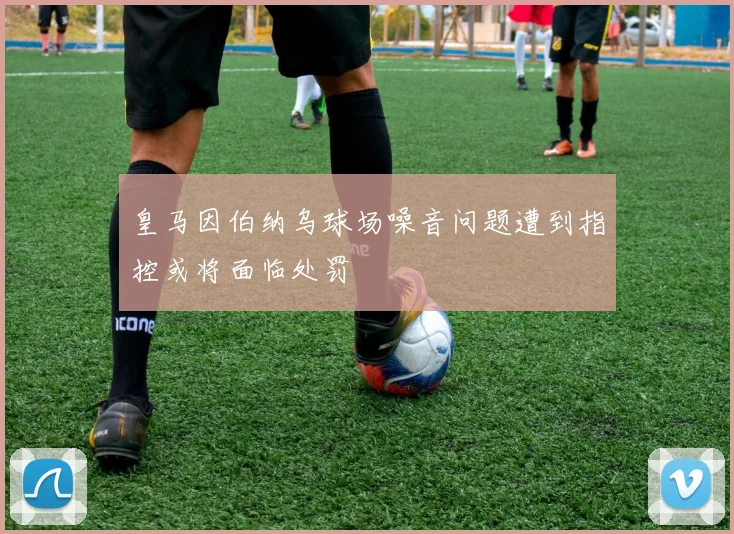 皇马因伯纳乌球场噪音问题遭到指控或将面临处罚