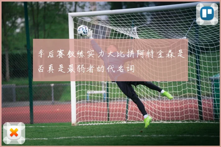 季后赛教练实力大比拼阿特金森是否真是最弱者的代名词
