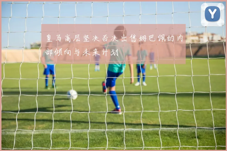 皇马高层坚决否决出售姆巴佩的内部倾向与未来计划