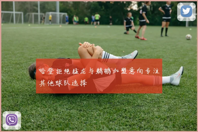 哈登拒绝猛龙与鹈鹕加盟意向专注其他球队选择