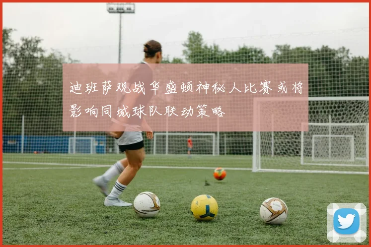 迪班萨观战华盛顿神秘人比赛或将影响同城球队联动策略