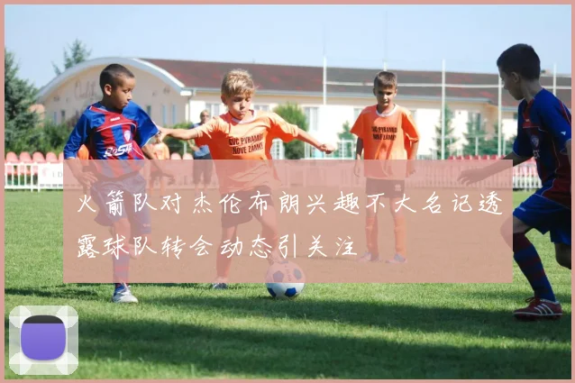 火箭队对杰伦布朗兴趣不大名记透露球队转会动态引关注