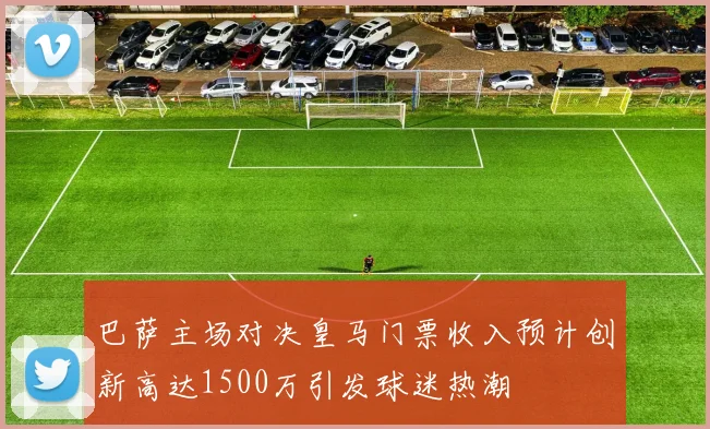 巴萨主场对决皇马门票收入预计创新高达1500万引发球迷热潮