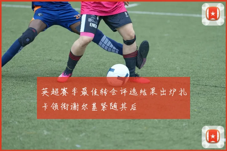 英超赛季最佳转会评选结果出炉扎卡领衔谢尔基紧随其后