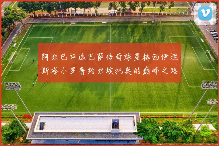 阿尔巴评选巴萨传奇球星梅西伊涅斯塔小罗普约尔埃托奥的巅峰之路