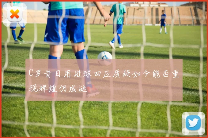 C罗昔日用进球回应质疑如今能否重现辉煌仍成谜