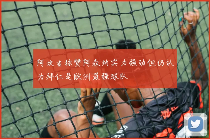 阿坎吉称赞阿森纳实力强劲但仍认为拜仁是欧洲最强球队