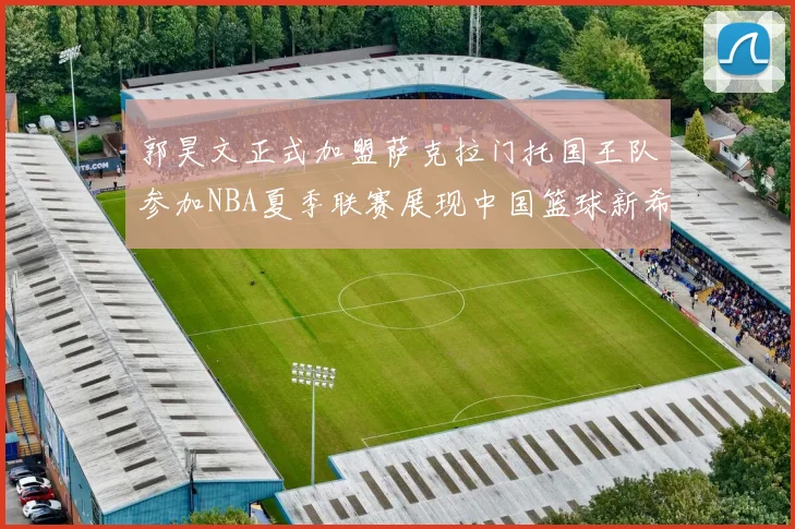 郭昊文正式加盟萨克拉门托国王队参加NBA夏季联赛展现中国篮球新希望