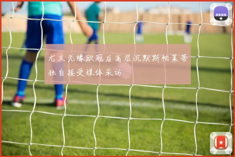 尤文无缘欧冠后高层沉默斯帕莱蒂独自接受媒体采访