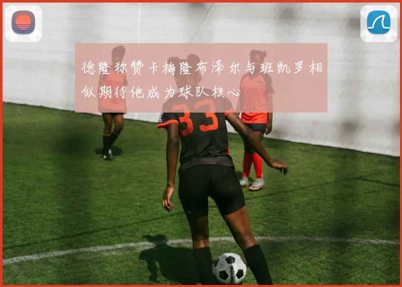 德隆称赞卡梅隆布泽尔与班凯罗相似期待他成为球队核心