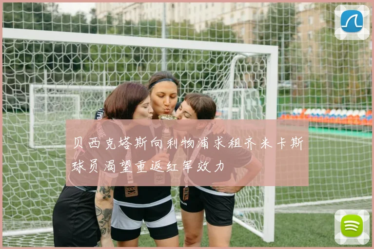 贝西克塔斯向利物浦求租齐米卡斯球员渴望重返红军效力