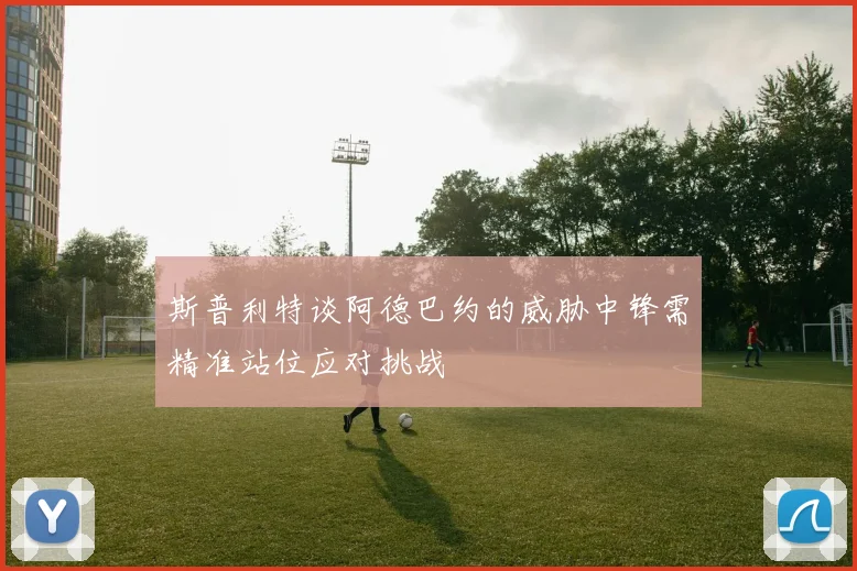 斯普利特谈阿德巴约的威胁中锋需精准站位应对挑战