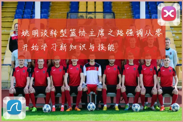 姚明谈转型篮协主席之路强调从零开始学习新知识与技能