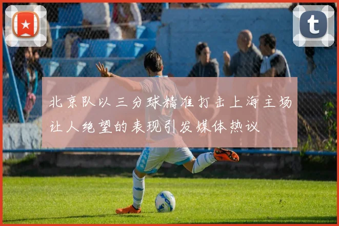 北京队以三分球精准打击上海主场让人绝望的表现引发媒体热议