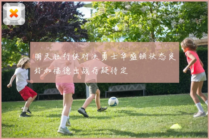 明天独行侠对决勇士华盛顿状态良好加福德出战存疑待定