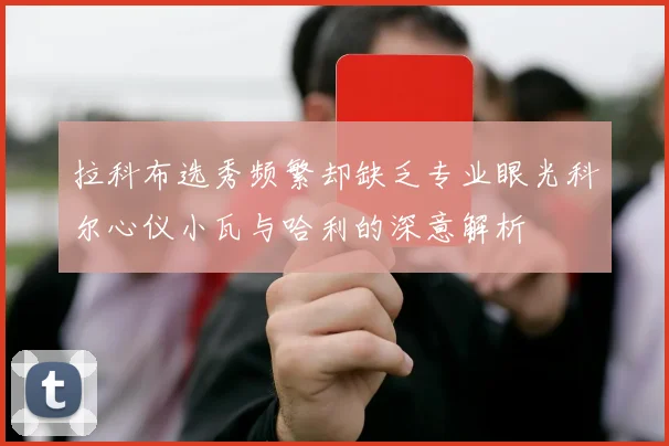 拉科布选秀频繁却缺乏专业眼光科尔心仪小瓦与哈利的深意解析