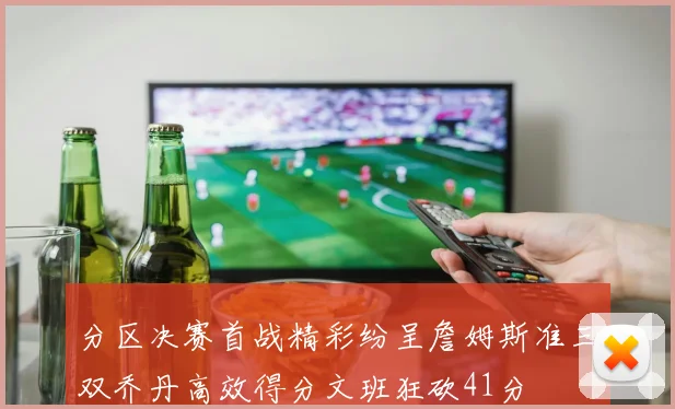 分区决赛首战精彩纷呈詹姆斯准三双乔丹高效得分文班狂砍41分
